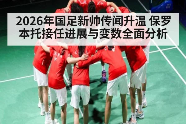 2026年国足新帅传闻升温 保罗本托接任进展与变数全面分析 - kaiyun